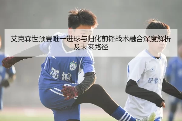 艾克森世预赛唯一进球与归化前锋战术融合深度解析及未来路径