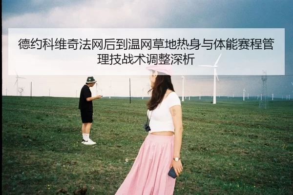 德约科维奇法网后到温网草地热身与体能赛程管理技战术调整深析