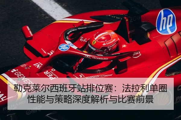 勒克莱尔西班牙站排位赛：法拉利单圈性能与策略深度解析与比赛前景