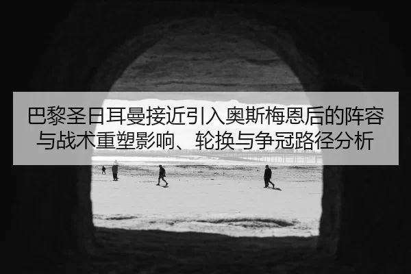 巴黎圣日耳曼接近引入奥斯梅恩后的阵容与战术重塑影响、轮换与争冠路径分析