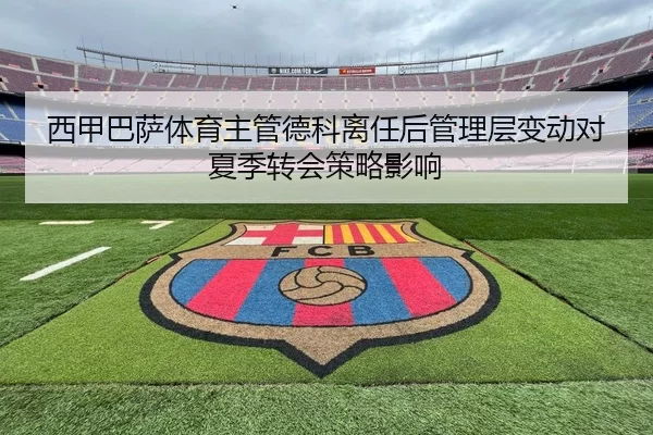 西甲巴萨体育主管德科离任后管理层变动对夏季转会策略影响